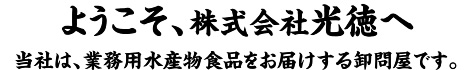 ようこそ、株式会社光徳へ　当社は、業務用水産物食品をお届けする卸問屋です。